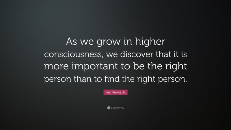 Ken Keyes Jr. Quote: “As we grow in higher consciousness, we discover that it is more important to be the right person than to find the right person.”
