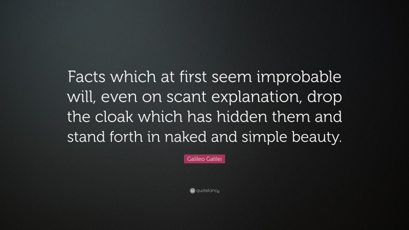 Galileo Galilei Quote: “Facts which at first seem improbable will, even on scant explanation, drop the cloak which has hidden them and stand forth in naked and simple beauty.”