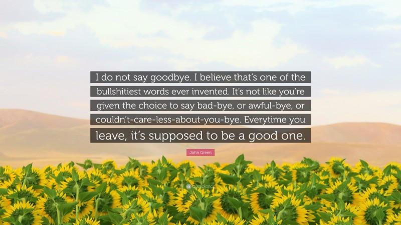 John Green Quote: “I do not say goodbye. I believe that’s one of the bullshitiest words ever invented. It’s not like you’re given the choice to say bad-bye, or awful-bye, or couldn’t-care-less-about-you-bye. Everytime you leave, it’s supposed to be a good one.”