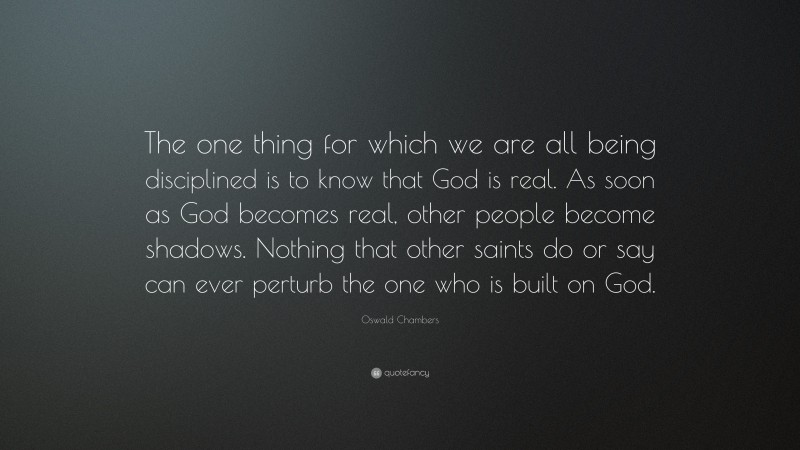 Oswald Chambers Quote: “The one thing for which we are all being disciplined is to know that God is real. As soon as God becomes real, other people become shadows. Nothing that other saints do or say can ever perturb the one who is built on God.”