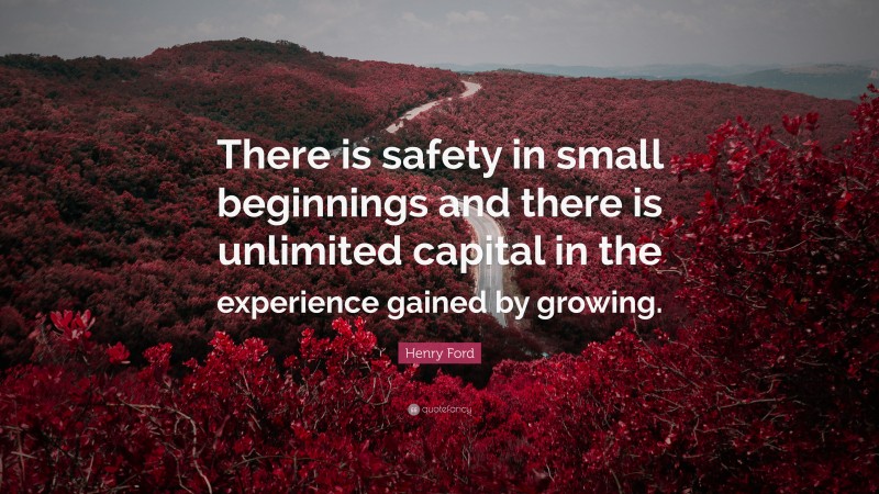 Henry Ford Quote: “There is safety in small beginnings and there is unlimited capital in the experience gained by growing.”