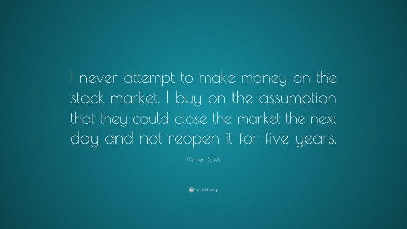Warren Buffett Quote: “I never attempt to make money on the stock market. I buy on the assumption that they could close the market the next day and not reopen it for five years.”