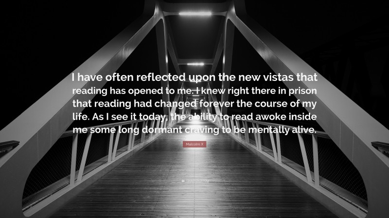 Malcolm X Quote: “I have often reflected upon the new vistas that reading has opened to me. I knew right there in prison that reading had changed forever the course of my life. As I see it today, the ability to read awoke inside me some long dormant craving to be mentally alive.”