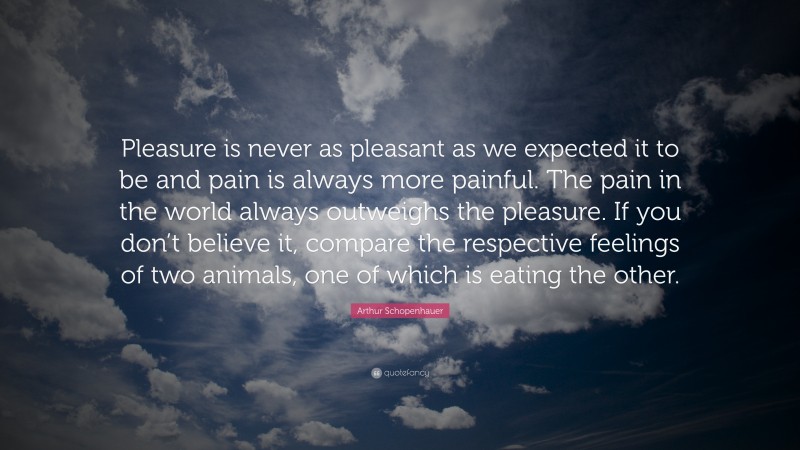 Arthur Schopenhauer Quote: “Pleasure is never as pleasant as we expected it to be and pain is always more painful. The pain in the world always outweighs the pleasure. If you don’t believe it, compare the respective feelings of two animals, one of which is eating the other.”