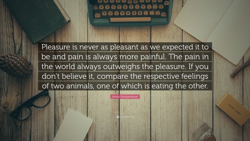 Arthur Schopenhauer Quote: “Pleasure is never as pleasant as we expected it to be and pain is always more painful. The pain in the world always outweighs the pleasure. If you don’t believe it, compare the respective feelings of two animals, one of which is eating the other.”