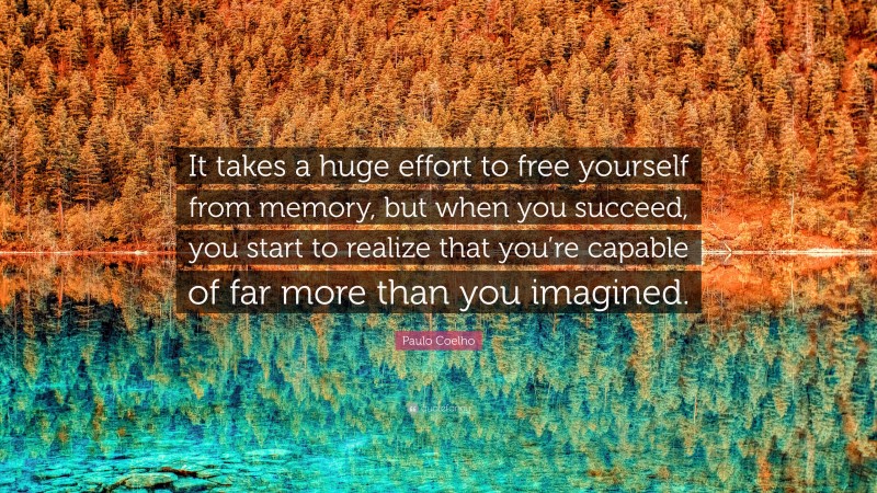 Paulo Coelho Quote: “It takes a huge effort to free yourself from memory, but when you succeed, you start to realize that you’re capable of far more than you imagined.”