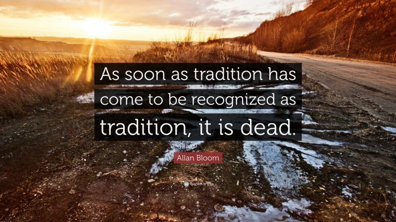Allan Bloom Quote: “As soon as tradition has come to be recognized as tradition, it is dead.”