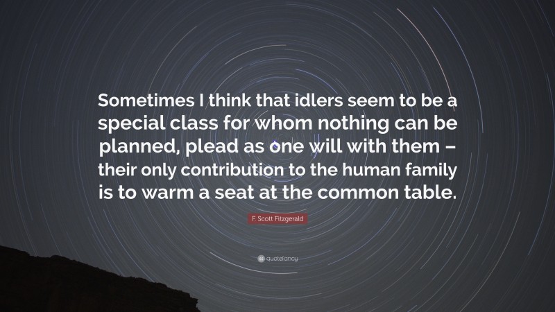 F. Scott Fitzgerald Quote: “Sometimes I think that idlers seem to be a special class for whom nothing can be planned, plead as one will with them – their only contribution to the human family is to warm a seat at the common table.”