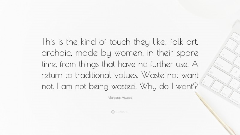 Margaret Atwood Quote: “This is the kind of touch they like: folk art, archaic, made by women, in their spare time, from things that have no further use. A return to traditional values. Waste not want not. I am not being wasted. Why do I want?”