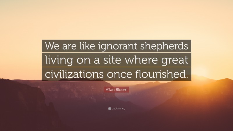 Allan Bloom Quote: “We are like ignorant shepherds living on a site where great civilizations once flourished.”