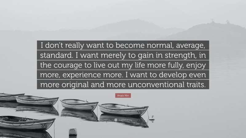 Anaïs Nin Quote: “I don’t really want to become normal, average, standard. I want merely to gain in strength, in the courage to live out my life more fully, enjoy more, experience more. I want to develop even more original and more unconventional traits.”