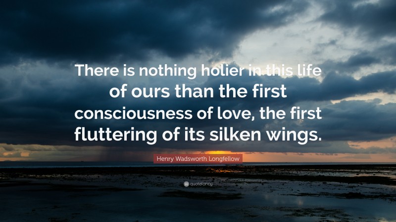 Henry Wadsworth Longfellow Quote: “There is nothing holier in this life of ours than the first consciousness of love, the first fluttering of its silken wings.”