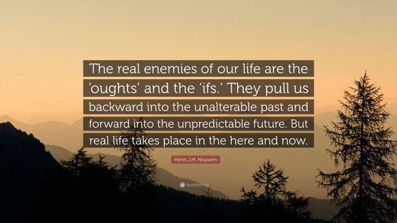 Henri J.M. Nouwen Quote: “The real enemies of our life are the ‘oughts’ and the ‘ifs.’ They pull us backward into the unalterable past and forward into the unpredictable future. But real life takes place in the here and now.”