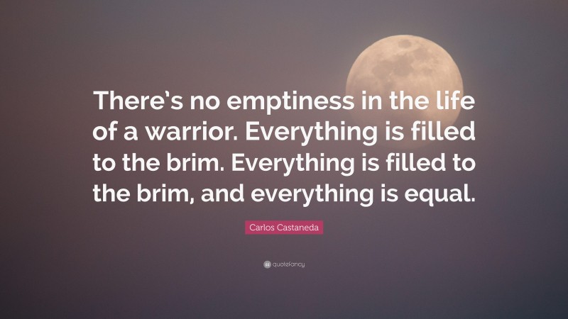 Carlos Castaneda Quote: “There’s no emptiness in the life of a warrior. Everything is filled to the brim. Everything is filled to the brim, and everything is equal.”
