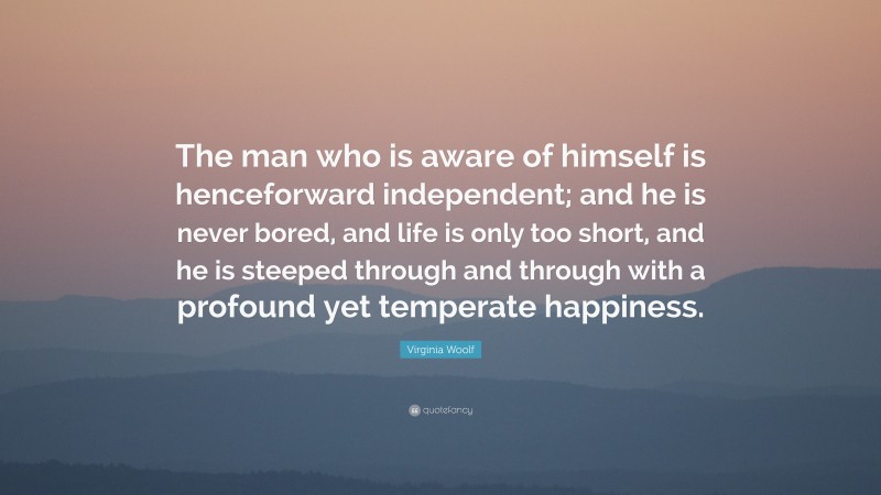 Virginia Woolf Quote: “The man who is aware of himself is henceforward independent; and he is never bored, and life is only too short, and he is steeped through and through with a profound yet temperate happiness.”