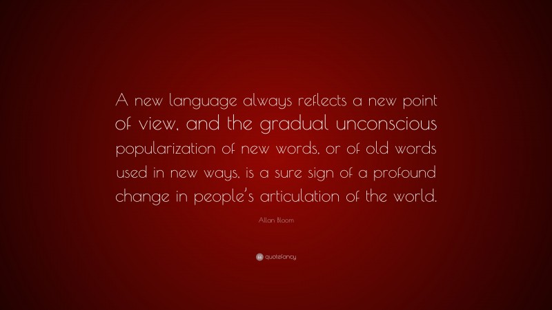 Allan Bloom Quote: “A new language always reflects a new point of view, and the gradual unconscious popularization of new words, or of old words used in new ways, is a sure sign of a profound change in people’s articulation of the world.”