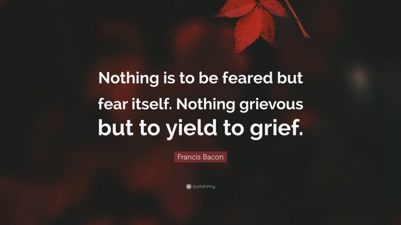 Francis Bacon Quote: “Nothing is to be feared but fear itself. Nothing grievous but to yield to grief.”