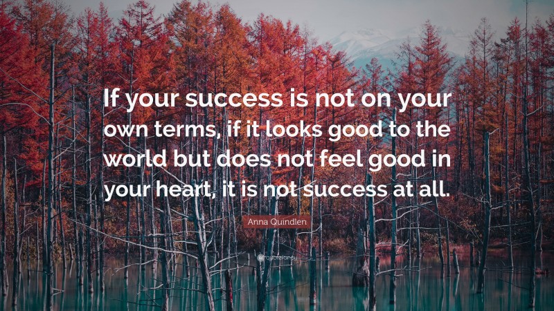 Anna Quindlen Quote: “If your success is not on your own terms, if it looks good to the world but does not feel good in your heart, it is not success at all.”