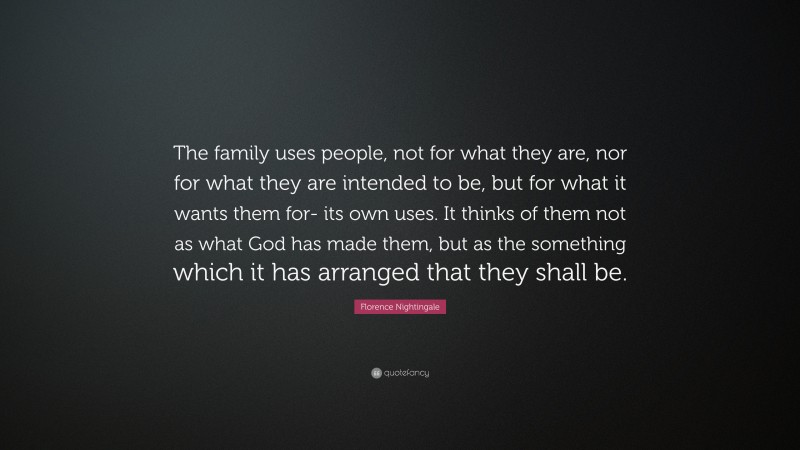 Florence Nightingale Quote: “The family uses people, not for what they are, nor for what they are intended to be, but for what it wants them for- its own uses. It thinks of them not as what God has made them, but as the something which it has arranged that they shall be.”