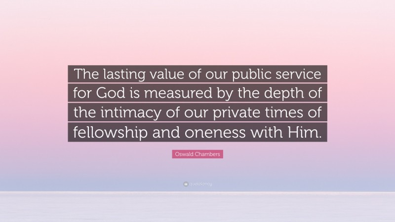 Oswald Chambers Quote: “The lasting value of our public service for God is measured by the depth of the intimacy of our private times of fellowship and oneness with Him.”