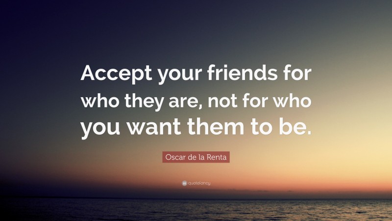 Oscar de la Renta Quote: “Accept your friends for who they are, not for who you want them to be.”