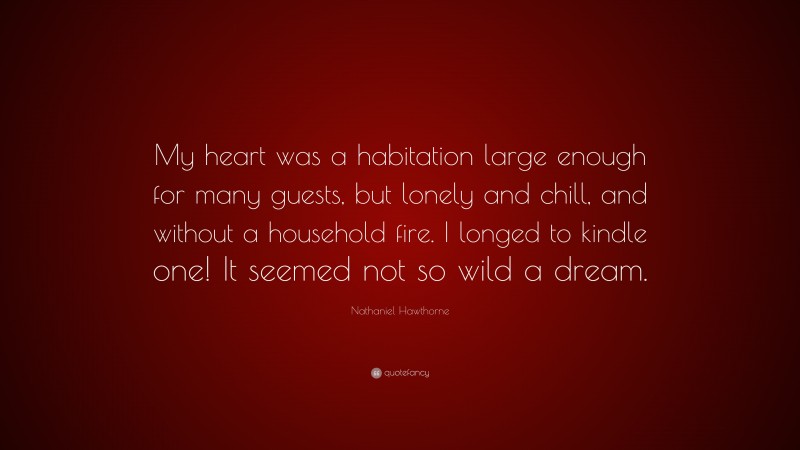Nathaniel Hawthorne Quote: “My heart was a habitation large enough for many guests, but lonely and chill, and without a household fire. I longed to kindle one! It seemed not so wild a dream.”