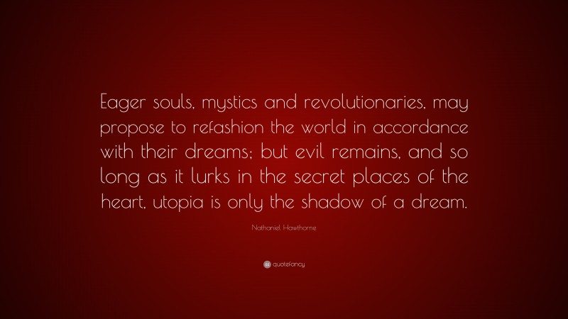 Nathaniel Hawthorne Quote: “Eager souls, mystics and revolutionaries, may propose to refashion the world in accordance with their dreams; but evil remains, and so long as it lurks in the secret places of the heart, utopia is only the shadow of a dream.”