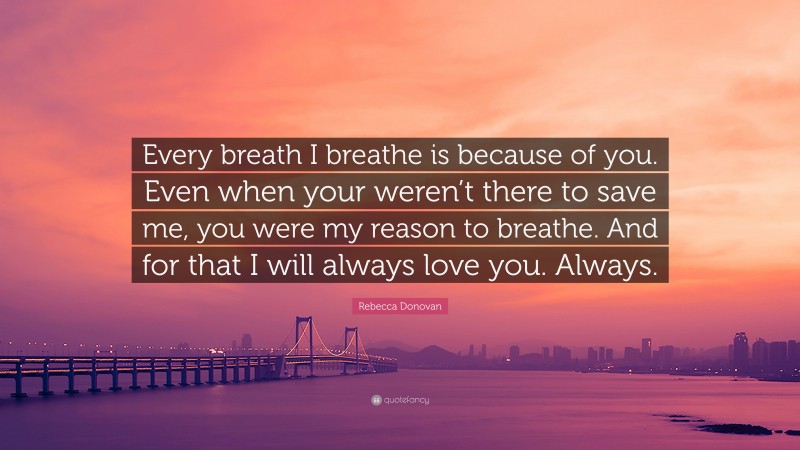 Rebecca Donovan Quote: “Every breath I breathe is because of you. Even when your weren’t there to save me, you were my reason to breathe. And for that I will always love you. Always.”