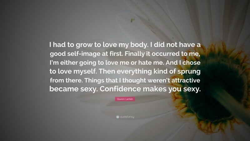 Queen Latifah Quote: “I had to grow to love my body. I did not have a good self-image at first. Finally it occurred to me, I’m either going to love me or hate me. And I chose to love myself. Then everything kind of sprung from there. Things that I thought weren’t attractive became sexy. Confidence makes you sexy.”