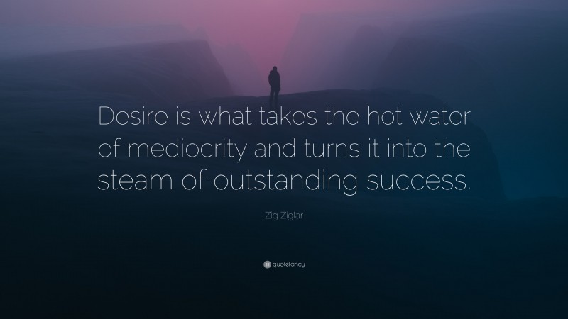 Zig Ziglar Quote: “Desire is what takes the hot water of mediocrity and turns it into the steam of outstanding success.”