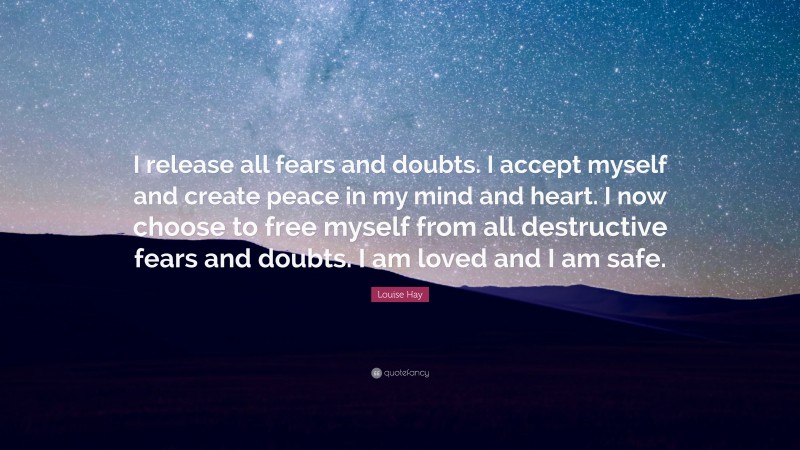 Louise Hay Quote: “I release all fears and doubts. I accept myself and create peace in my mind and heart. I now choose to free myself from all destructive fears and doubts. I am loved and I am safe.”