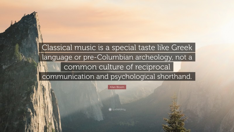 Allan Bloom Quote: “Classical music is a special taste like Greek language or pre-Columbian archeology, not a common culture of reciprocal communication and psychological shorthand.”