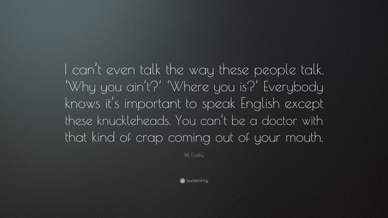 Bill Cosby Quote: “I can’t even talk the way these people talk. ‘Why you ain’t?’ ‘Where you is?’ Everybody knows it’s important to speak English except these knuckleheads. You can’t be a doctor with that kind of crap coming out of your mouth.”