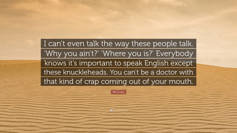 Bill Cosby Quote: “I can’t even talk the way these people talk. ‘Why you ain’t?’ ‘Where you is?’ Everybody knows it’s important to speak English except these knuckleheads. You can’t be a doctor with that kind of crap coming out of your mouth.”