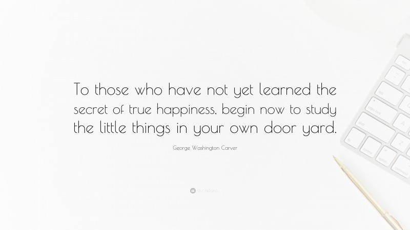 George Washington Carver Quote: “To those who have not yet learned the secret of true happiness, begin now to study the little things in your own door yard.”