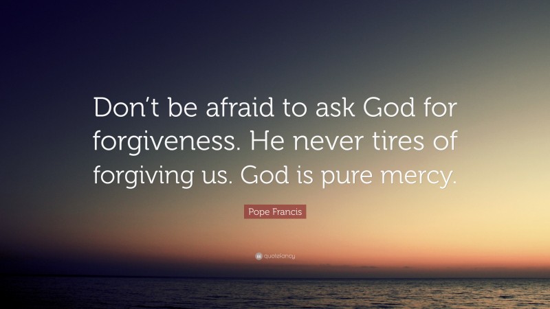 Pope Francis Quote: “Don’t be afraid to ask God for forgiveness. He never tires of forgiving us. God is pure mercy.”