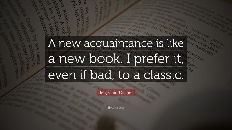 Benjamin Disraeli Quote: “A new acquaintance is like a new book. I prefer it, even if bad, to a classic.”