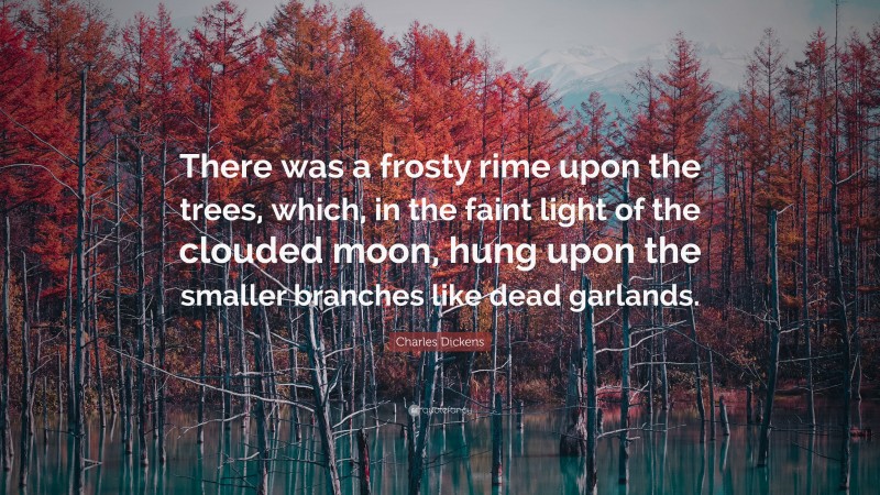 Charles Dickens Quote: “There was a frosty rime upon the trees, which, in the faint light of the clouded moon, hung upon the smaller branches like dead garlands.”