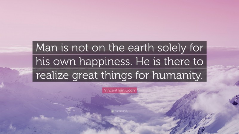 Vincent van Gogh Quote: “Man is not on the earth solely for his own happiness. He is there to realize great things for humanity.”