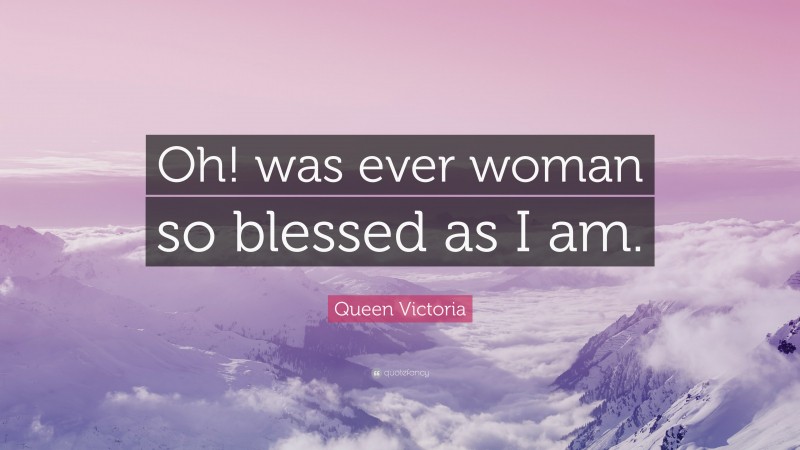 Queen Victoria Quote: “Oh! was ever woman so blessed as I am.”