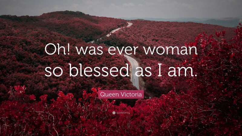 Queen Victoria Quote: “Oh! was ever woman so blessed as I am.”