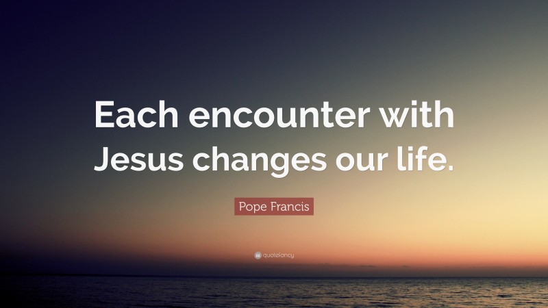 Pope Francis Quote: “Each encounter with Jesus changes our life.”