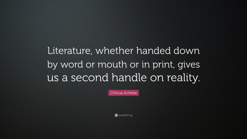 Chinua Achebe Quote: “Literature, whether handed down by word or mouth or in print, gives us a second handle on reality.”