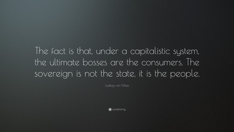 Ludwig von Mises Quote: “The fact is that, under a capitalistic system, the ultimate bosses are the consumers. The sovereign is not the state, it is the people.”