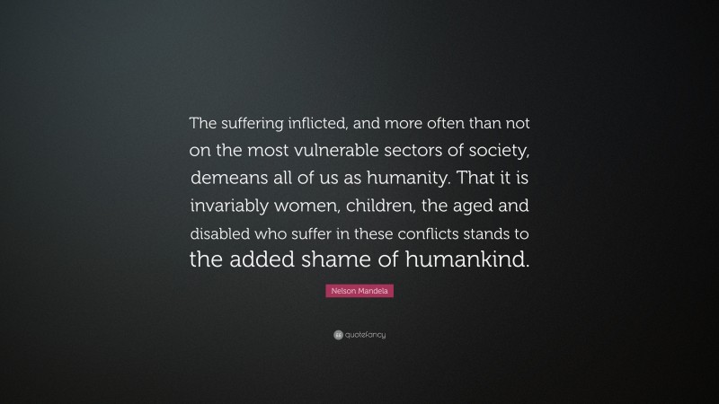Nelson Mandela Quote: “The suffering inflicted, and more often than not on the most vulnerable sectors of society, demeans all of us as humanity. That it is invariably women, children, the aged and disabled who suffer in these conflicts stands to the added shame of humankind.”