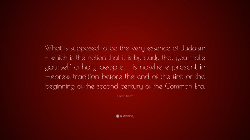Harold Bloom Quote: “What is supposed to be the very essence of Judaism – which is the notion that it is by study that you make yourself a holy people – is nowhere present in Hebrew tradition before the end of the first or the beginning of the second century of the Common Era.”