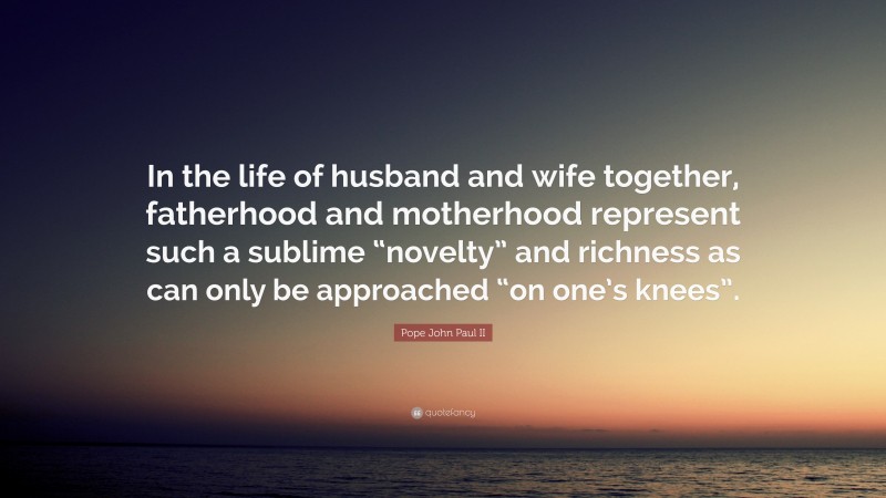 Pope John Paul II Quote: “In the life of husband and wife together, fatherhood and motherhood represent such a sublime “novelty” and richness as can only be approached “on one’s knees”.”