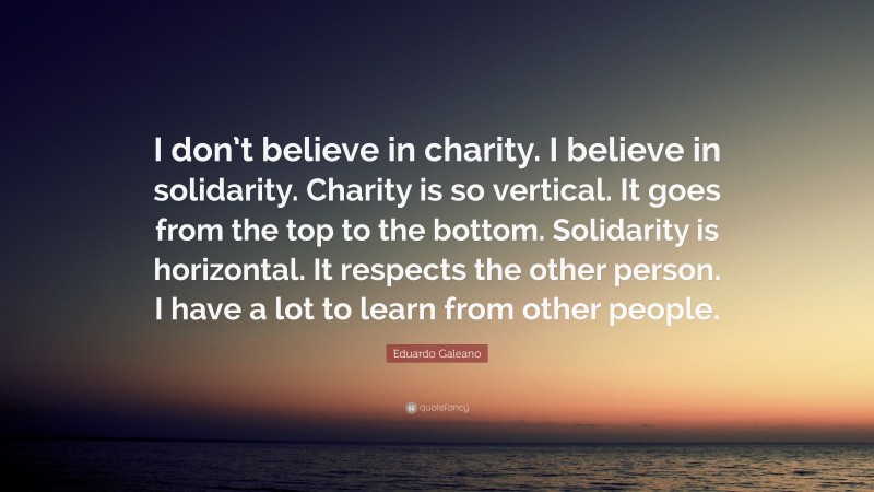 Eduardo Galeano Quote: “I don’t believe in charity. I believe in solidarity. Charity is so vertical. It goes from the top to the bottom. Solidarity is horizontal. It respects the other person. I have a lot to learn from other people.”