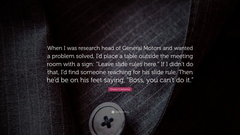 Charles F. Kettering Quote: “When I was research head of General Motors and wanted a problem solved, I’d place a table outside the meeting room with a sign: “Leave slide rules here.” If I didn’t do that, I’d find someone reaching for his slide rule. Then he’d be on his feet saying, “Boss, you can’t do it.””