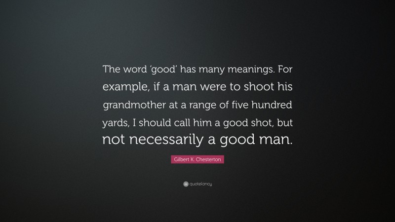Gilbert K. Chesterton Quote: “The word ‘good’ has many meanings. For example, if a man were to shoot his grandmother at a range of five hundred yards, I should call him a good shot, but not necessarily a good man.”